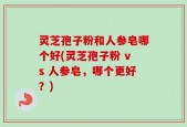 灵芝孢子粉和人参皂哪个好(灵芝孢子粉 vs 人参皂，哪个更好？)