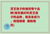 灵芝孢子粉推荐哪个品牌(推荐最好的灵芝孢子粉品牌，提高免疫力，增强健康  最新推荐)