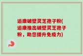 运康破壁灵芝孢子粉(运康推出破壁灵芝孢子粉，助您提升免疫力)