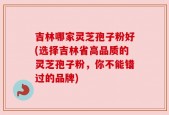 吉林哪家灵芝孢子粉好(选择吉林省高品质的灵芝孢子粉，你不能错过的品牌)