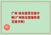 广州 扶元堂灵芝孢子粉(广州扶元堂推荐灵芝孢子粉)