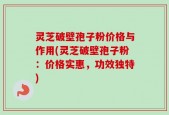 灵芝破壁孢子粉价格与作用(灵芝破壁孢子粉：价格实惠，功效独特)
