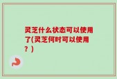 灵芝什么状态可以使用了(灵芝何时可以使用？)
