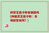 种灵芝孢子粉有销路吗(种植灵芝孢子粉：市场前景如何？)