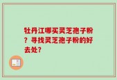 牡丹江哪买灵芝孢子粉？寻找灵芝孢子粉的好去处？