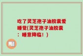 吃了灵芝孢子油胶囊爱睡觉(灵芝孢子油胶囊：睡意降临！)