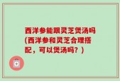 西洋参能跟灵芝煲汤吗(西洋参和灵芝合理搭配，可以煲汤吗？)