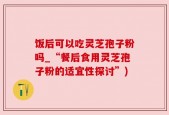 饭后可以吃灵芝孢子粉吗_“餐后食用灵芝孢子粉的适宜性探讨”)