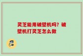 灵芝能用破壁机吗？破壁机打灵芝怎么做