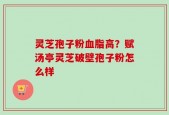 灵芝孢子粉血脂高？赋汤亭灵芝破壁孢子粉怎么样