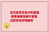 吉芝堂灵芝孢子粉直播 探索健康宝藏不容错过的养生好物推荐