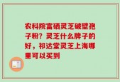 农科院富硒灵芝破壁孢子粉？灵芝什么牌子的好，祁达堂灵芝上海哪里可以买到