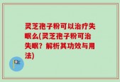灵芝孢子粉可以治疗失眠么(灵芝孢子粉可治失眠？解析其功效与用法)