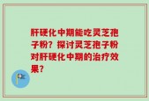 肝硬化中期能吃灵芝孢子粉？探讨灵芝孢子粉对肝硬化中期的治疗效果？