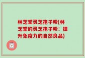 林芝堂灵芝孢子粉(林芝堂的灵芝孢子粉：提升免疫力的自然良品)