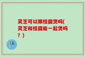 灵芝可以跟桂圆煲吗(灵芝和桂圆能一起煲吗？)