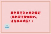 黑色灵芝怎么用效果好(黑色灵芝使用技巧，让你事半功倍！)