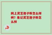 网上灵芝孢子粉怎么样啊？象记灵芝孢子粉怎么样