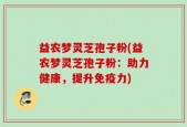 益农梦灵芝孢子粉(益农梦灵芝孢子粉：助力健康，提升免疫力)