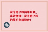灵芝孢子粉简单包装_高效便捷：灵芝孢子粉的简约包装设计)