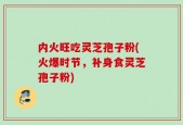 内火旺吃灵芝孢子粉(火爆时节，补身食灵芝孢子粉)
