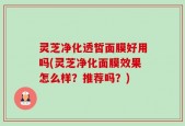 灵芝净化透皙面膜好用吗(灵芝净化面膜效果怎么样？推荐吗？)