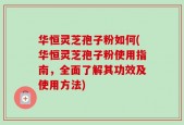 华恒灵芝孢子粉如何(华恒灵芝孢子粉使用指南，全面了解其功效及使用方法)