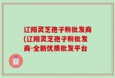 辽阳灵芝孢子粉批发商(辽阳灵芝孢子粉批发商-全新优质批发平台