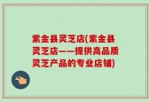 紫金县灵芝店(紫金县灵芝店——提供高品质灵芝产品的专业店铺)