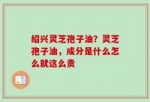 绍兴灵芝孢子油？灵芝孢子油，成分是什么怎么就这么贵