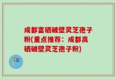 成都富硒破壁灵芝孢子粉(重点推荐：成都高硒破壁灵芝孢子粉)