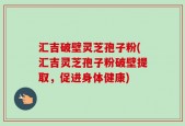 汇吉破壁灵芝孢子粉(汇吉灵芝孢子粉破壁提取，促进身体健康)