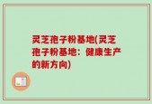 灵芝孢子粉基地(灵芝孢子粉基地：健康生产的新方向)