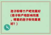 孢子粉哪个产吧效果好(孢子粉产地影响效果，哪里的孢子粉效果更好？)