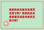 激素性皮炎能否食用灵芝孢子粉？激素性皮炎患者是否适宜食用灵芝孢子粉？