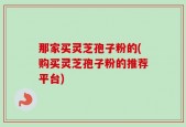 那家买灵芝孢子粉的(购买灵芝孢子粉的推荐平台)