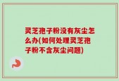 灵芝孢子粉没有灰尘怎么办(如何处理灵芝孢子粉不含灰尘问题)