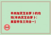 羊肉加灵芝白萝卜的功效(羊肉灵芝白萝卜：美容养生三效合一)