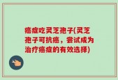 癌症吃灵芝孢子(灵芝孢子可抗癌，尝试成为治疗癌症的有效选择)