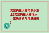 灵芝枸杞大枣用多少泡水(灵芝枸杞大枣泡水：正确方式与用量解析)