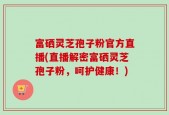富硒灵芝孢子粉官方直播(直播解密富硒灵芝孢子粉，呵护健康！)