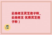 云南老王灵芝孢子粉_云南老王 优质灵芝孢子粉 )