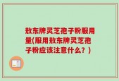 敖东牌灵芝孢子粉服用量(服用敖东牌灵芝孢子粉应该注意什么？)
