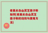 老吴长白山灵芝孢子粉如何(老吴长白山灵芝孢子粉的功效与使用方法)