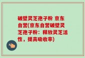 破壁灵芝孢子粉 京东自营(京东自营破壁灵芝孢子粉：释放灵芝活性，提高吸收率)