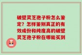 破壁灵芝孢子粉怎么鉴定？怎样鉴别真正的有效成份和纯度高的破壁灵芝孢子粉在哪能买到