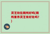 灵芝放在厕所好吗(厕所里养灵芝有好处吗？)