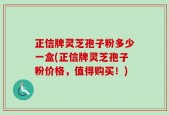 正信牌灵芝孢子粉多少一盒(正信牌灵芝孢子粉价格，值得购买！)