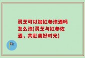 灵芝可以加红参泡酒吗怎么泡(灵芝与红参佐酒，共赴美好时光)