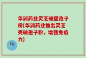 华润药业灵芝破壁孢子粉(华润药业推出灵芝壳破孢子粉，增强免疫力)